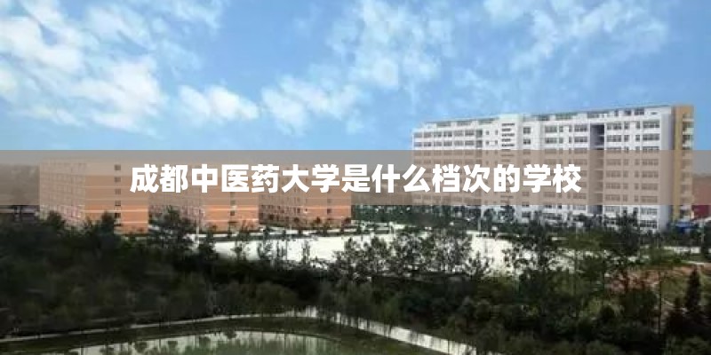成都中医药大学是什么档次的学校 成都中医药大学是什么档次的学校