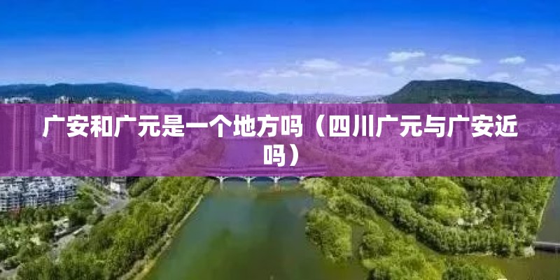 广安和广元是一个地方吗（四川广元与广安近吗）