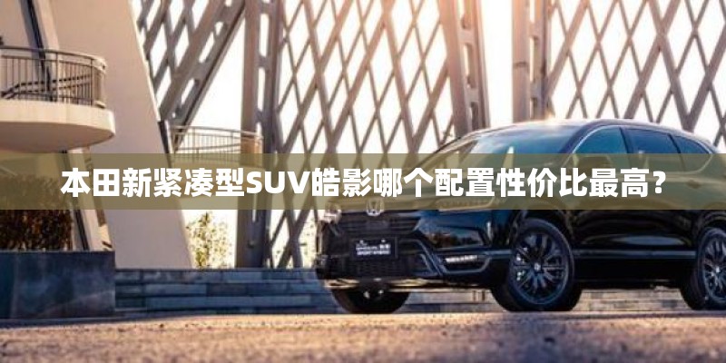 本田新紧凑型SUV皓影哪个配置性价比最高？