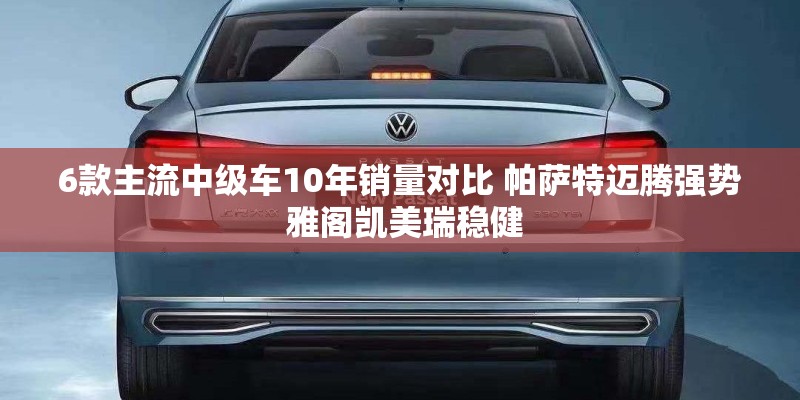 6款主流中级车10年销量对比 帕萨特迈腾强势 雅阁凯美瑞稳健