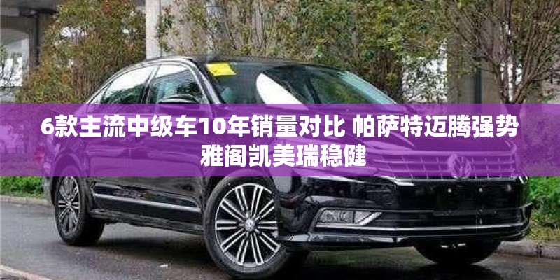 6款主流中级车10年销量对比 帕萨特迈腾强势 雅阁凯美瑞稳健